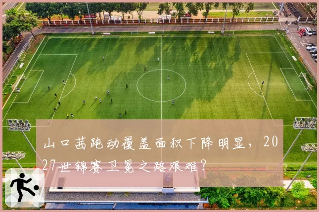 山口茜跑动覆盖面积下降明显，2027世锦赛卫冕之路艰难？