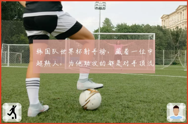 韩国队世界杯射手榜，藏着一位中超熟人，为他助攻的都是对手顶流