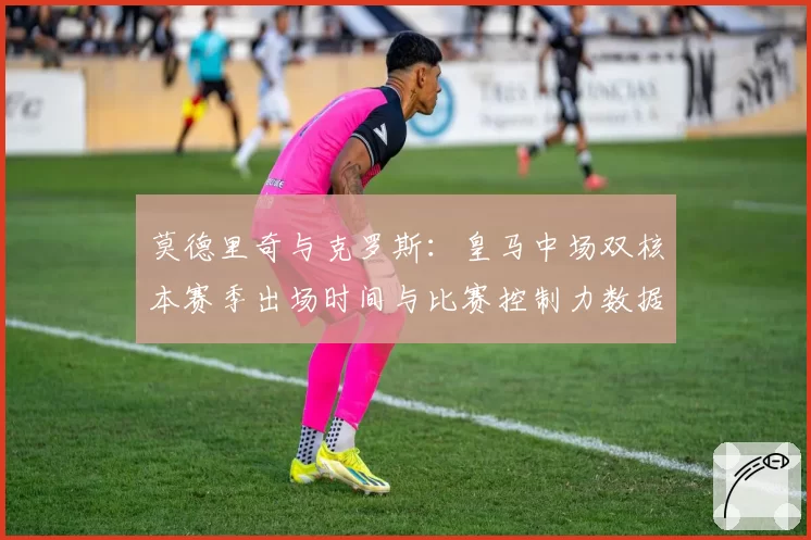 莫德里奇与克罗斯：皇马中场双核本赛季出场时间与比赛控制力数据演变