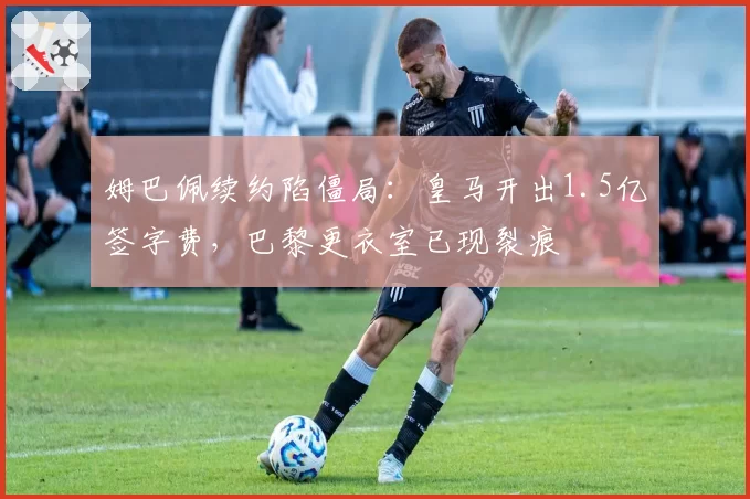 姆巴佩续约陷僵局：皇马开出1.5亿签字费，巴黎更衣室已现裂痕