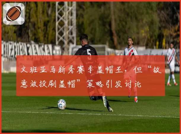 文班亚马新秀赛季盖帽王，但“故意放投刷盖帽”策略引发讨论