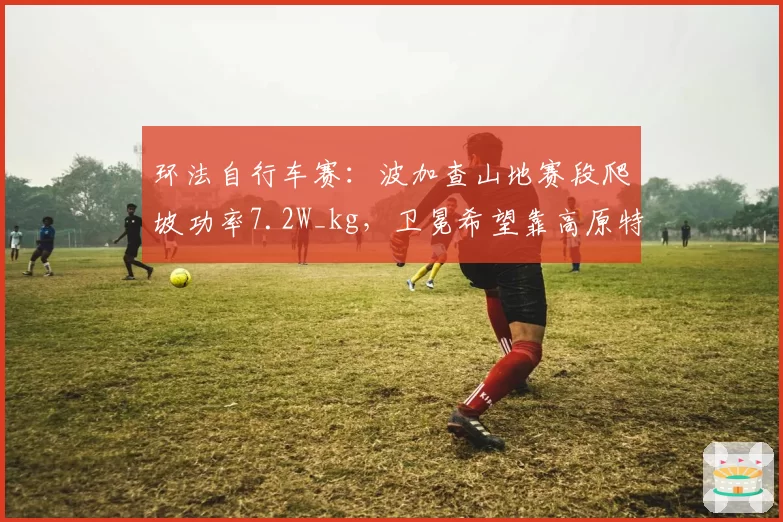 环法自行车赛:波加查山地赛段爬坡功率7.2W_kg,卫冕希望靠高原特训