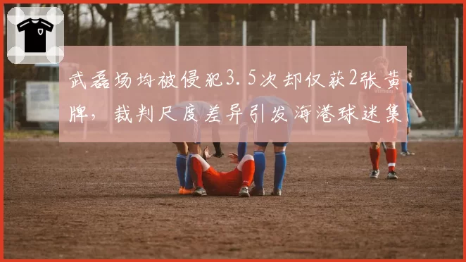 武磊场均被侵犯3.5次却仅获2张黄牌,裁判尺度差异引发海港球迷集体抗议