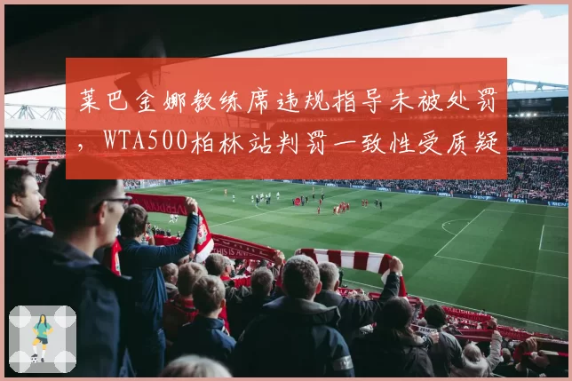 莱巴金娜教练席违规指导未被处罚，WTA500柏林站判罚一致性受质疑？