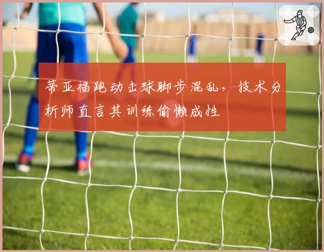 蒂亚福跑动击球脚步混乱,技术分析师直言其训练偷懒成性