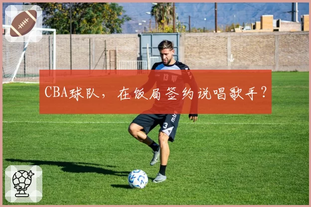 CBA球队，在饭局签约说唱歌手？