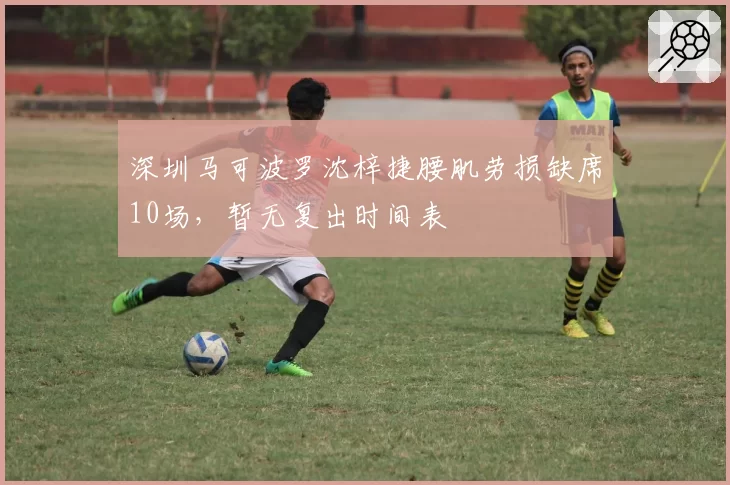 深圳马可波罗沈梓捷腰肌劳损缺席10场,暂无复出时间表