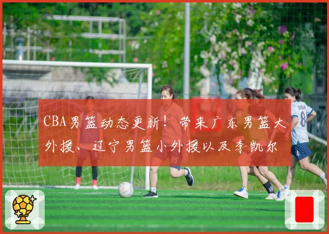CBA男篮动态更新!带来广东男篮大外援、辽宁男篮小外援以及李凯尔的最新消息