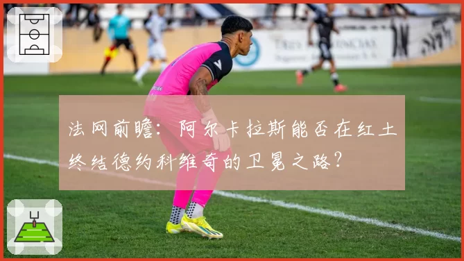 法网前瞻：阿尔卡拉斯能否在红土终结德约科维奇的卫冕之路？