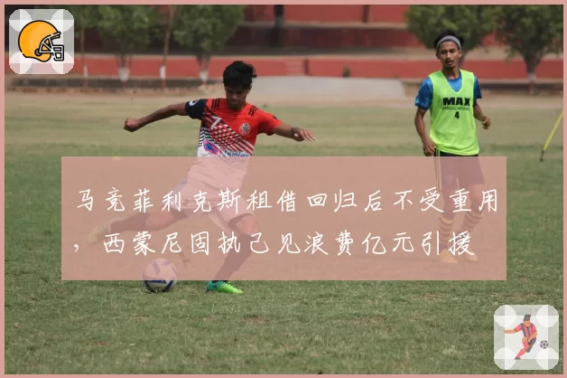 马竞菲利克斯租借回归后不受重用，西蒙尼固执己见浪费亿元引援
