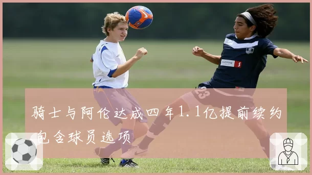 骑士与阿伦达成四年1.1亿提前续约 包含球员选项
