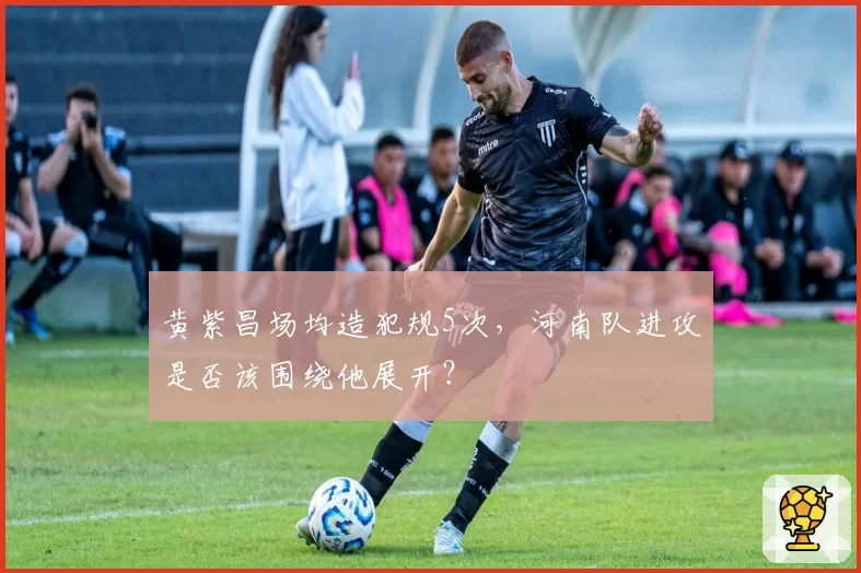黄紫昌场均造犯规5次，河南队进攻是否该围绕他展开？