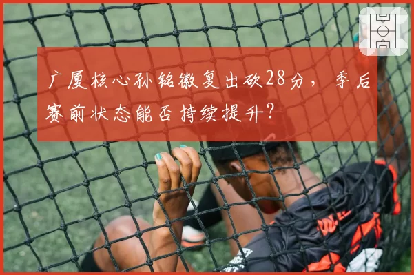 广厦核心孙铭徽复出砍28分,季后赛前状态能否持续提升?