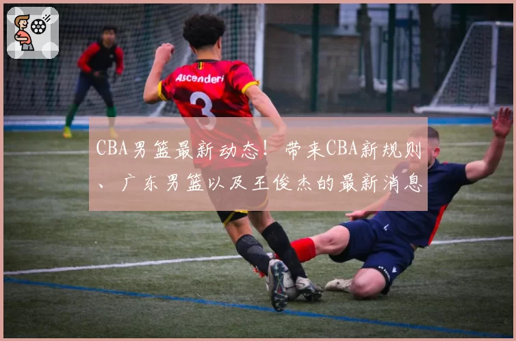 CBA男篮最新动态！带来CBA新规则、广东男篮以及王俊杰的最新消息