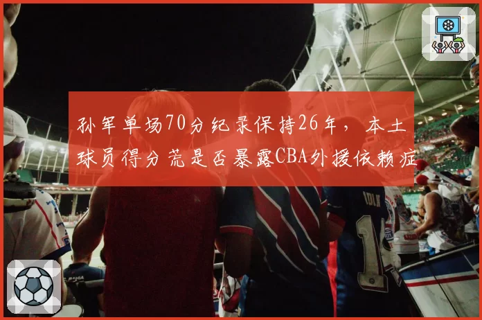 孙军单场70分纪录保持26年,本土球员得分荒是否暴露CBA外援依赖症?