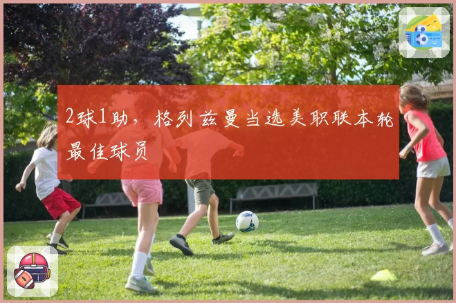 2球1助，格列兹曼当选美职联本轮最佳球员