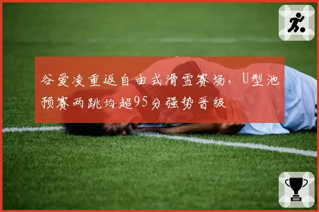 谷爱凌重返自由式滑雪赛场，U型池预赛两跳均超95分强势晋级