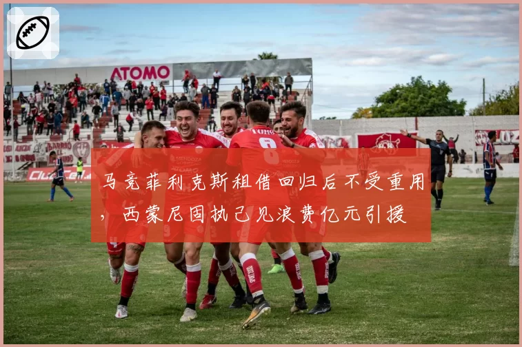 马竞菲利克斯租借回归后不受重用，西蒙尼固执己见浪费亿元引援
