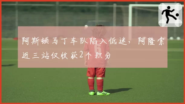 阿斯顿马丁车队陷入低迷,阿隆索近三站仅收获2个积分