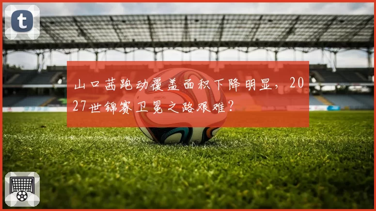 山口茜跑动覆盖面积下降明显，2027世锦赛卫冕之路艰难？