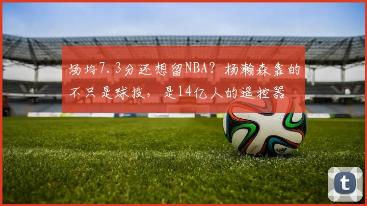 场均7.3分还想留NBA?杨瀚森靠的不只是球技,是14亿人的遥控器