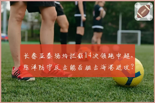 长春亚泰场均拦截14次领跑中超，陈洋防守反击能否狙击海港进攻？