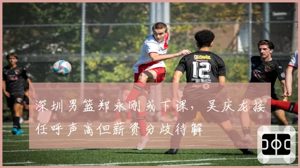 深圳男篮郑永刚或下课,吴庆龙接任呼声高但薪资分歧待解