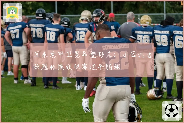 国米意甲卫冕希望渺茫：小因扎吉欧冠轮换致联赛连平弱旅