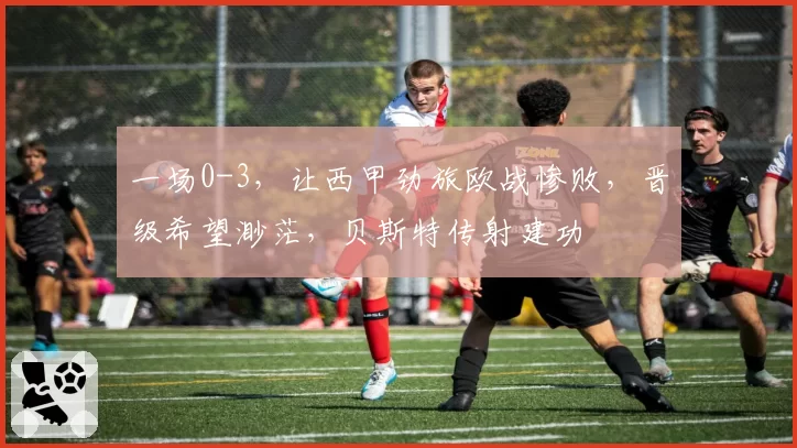 一场0-3，让西甲劲旅欧战惨败，晋级希望渺茫，贝斯特传射建功