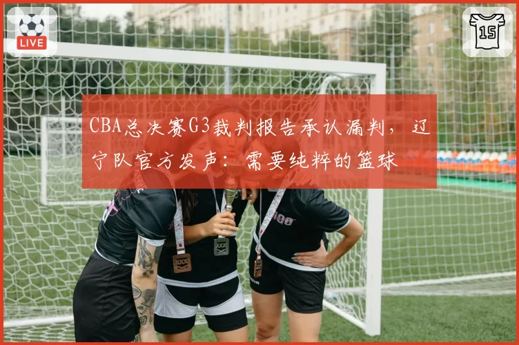 CBA总决赛G3裁判报告承认漏判,辽宁队官方发声:需要纯粹的篮球