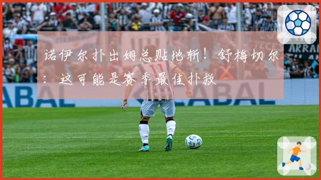 诺伊尔扑出姆总贴地斩！舒梅切尔：这可能是赛季最佳扑救