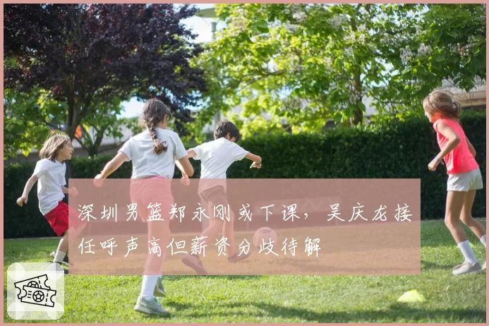 深圳男篮郑永刚或下课,吴庆龙接任呼声高但薪资分歧待解