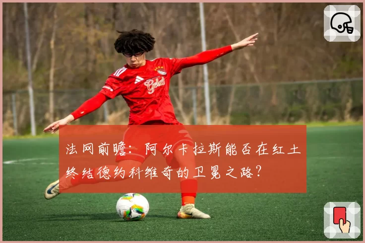 法网前瞻：阿尔卡拉斯能否在红土终结德约科维奇的卫冕之路？