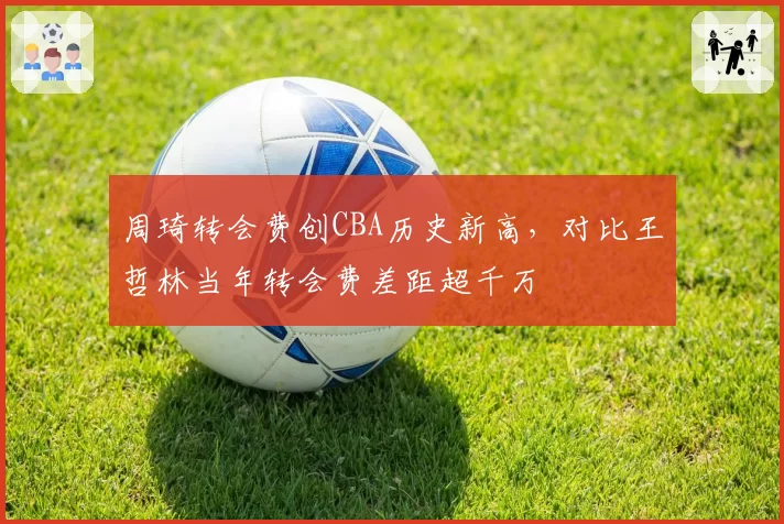 周琦转会费创CBA历史新高,对比王哲林当年转会费差距超千万