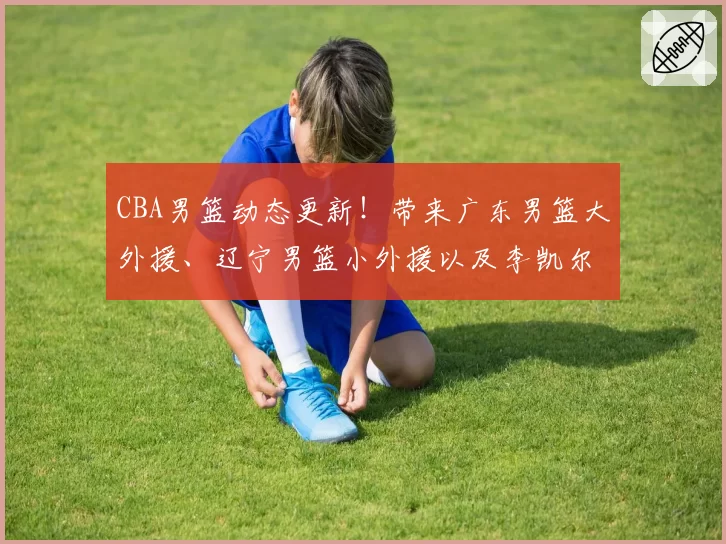 CBA男篮动态更新！带来广东男篮大外援、辽宁男篮小外援以及李凯尔的最新消息