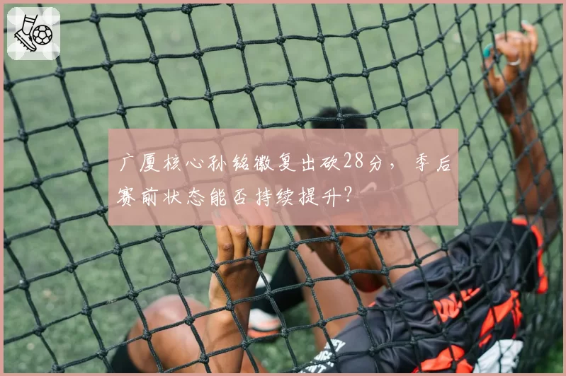 广厦核心孙铭徽复出砍28分,季后赛前状态能否持续提升?