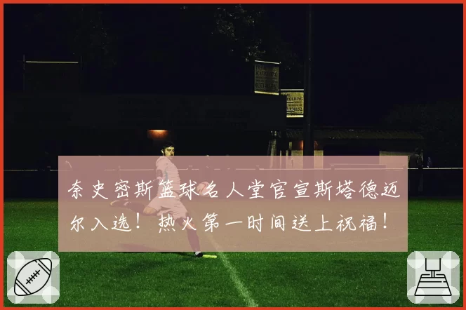 奈史密斯篮球名人堂官宣斯塔德迈尔入选！热火第一时间送上祝福！