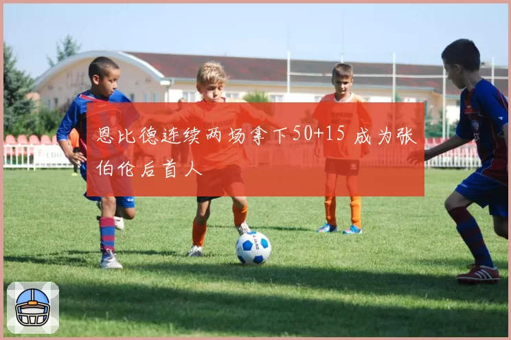 恩比德连续两场拿下50+15 成为张伯伦后首人