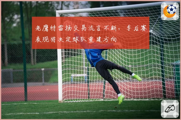 老鹰特雷杨交易流言不断，季后赛表现将决定球队重建方向