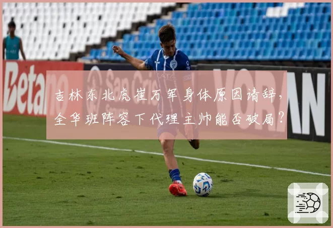 吉林东北虎崔万军身体原因请辞，全华班阵容下代理主帅能否破局？