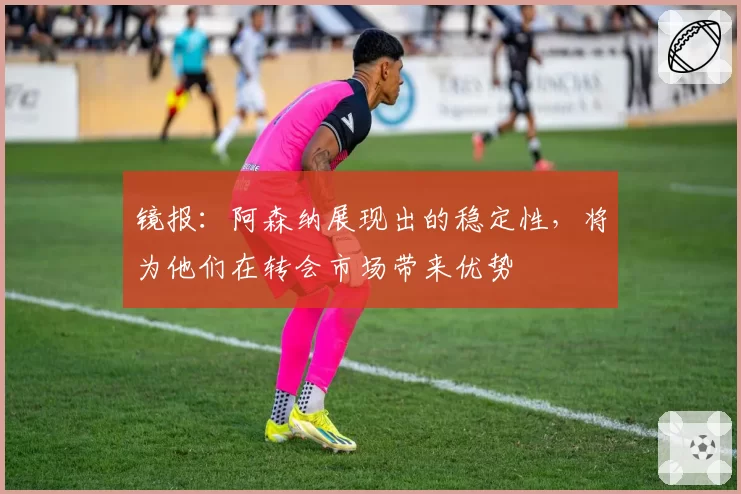 镜报:阿森纳展现出的稳定性,将为他们在转会市场带来优势