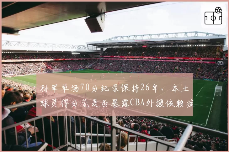 孙军单场70分纪录保持26年,本土球员得分荒是否暴露CBA外援依赖症?