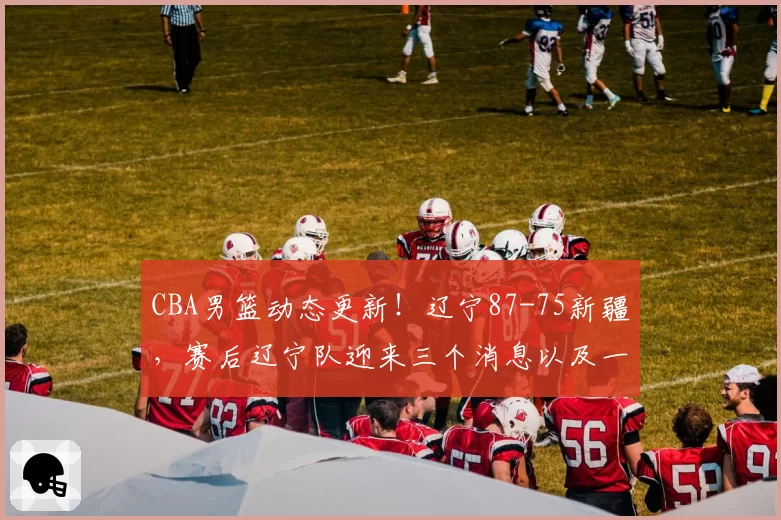 CBA男篮动态更新！辽宁87-75新疆，赛后辽宁队迎来三个消息以及一个坏消息，赵继伟持续低迷