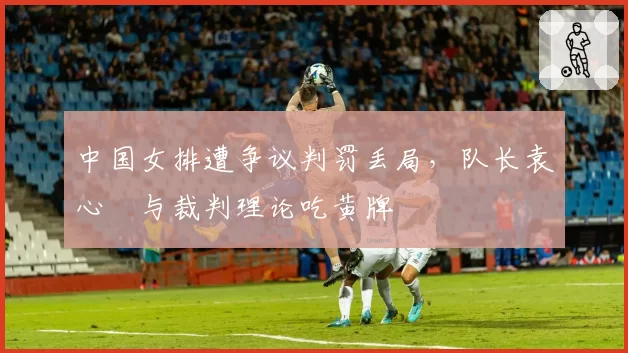 中国女排遭争议判罚丢局,队长袁心玥与裁判理论吃黄牌