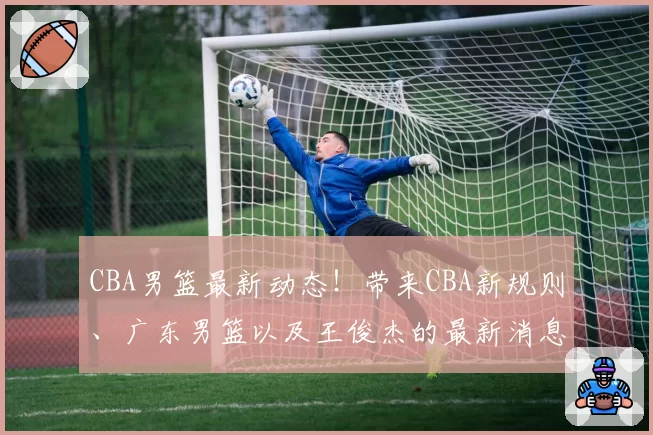 CBA男篮最新动态！带来CBA新规则、广东男篮以及王俊杰的最新消息