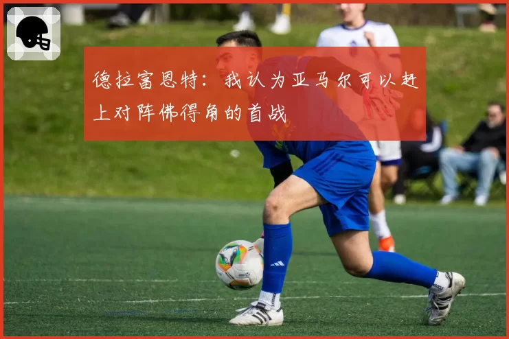 德拉富恩特：我认为亚马尔可以赶上对阵佛得角的首战