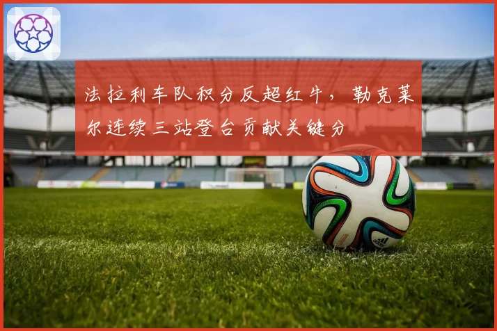 法拉利车队积分反超红牛,勒克莱尔连续三站登台贡献关键分