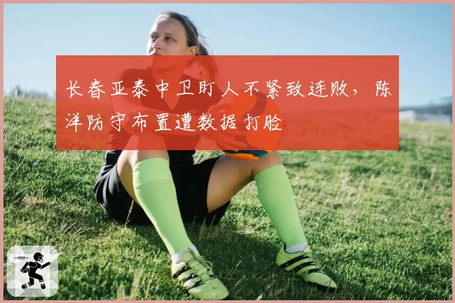 长春亚泰中卫盯人不紧致连败，陈洋防守布置遭数据打脸