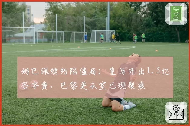 姆巴佩续约陷僵局：皇马开出1.5亿签字费，巴黎更衣室已现裂痕