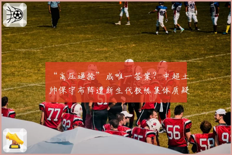 “高压逼抢”成唯一答案？中超土帅保守布阵遭新生代教练集体质疑